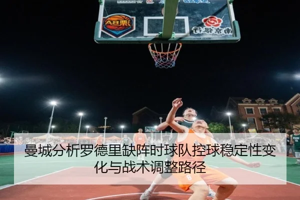 曼城分析罗德里缺阵时球队控球稳定性变化与战术调整路径