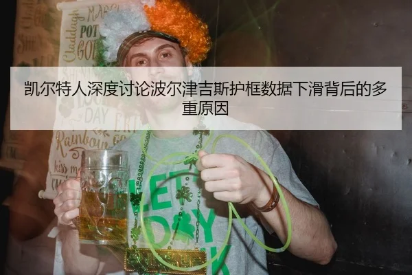 凯尔特人深度讨论波尔津吉斯护框数据下滑背后的多重原因