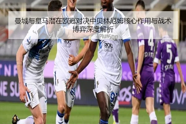 曼城与皇马潜在欧冠对决中贝林厄姆核心作用与战术博弈深度解析 - cc7c7.app