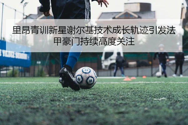 里昂青训新星谢尔基技术成长轨迹引发法甲豪门持续高度关注